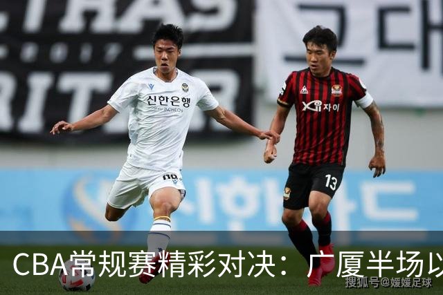 CBA常规赛精彩对决：广厦半场以47比42领先吉林